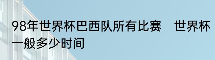 98年世界杯巴西队所有比赛　世界杯一般多少时间