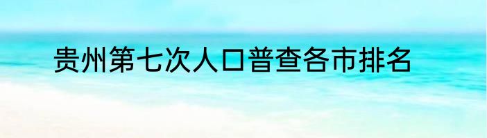 贵州第七次人口普查各市排名