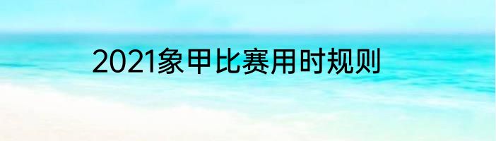 2021象甲比赛用时规则