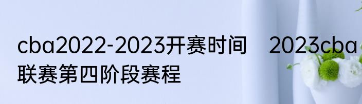 cba2022-2023开赛时间　2023cba联赛第四阶段赛程