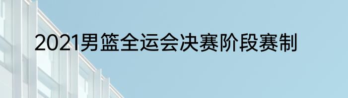 2021男篮全运会决赛阶段赛制