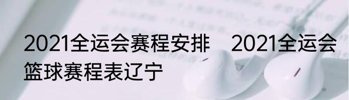2021全运会赛程安排　2021全运会篮球赛程表辽宁