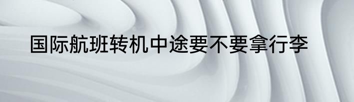 国际航班转机中途要不要拿行李