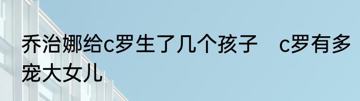 乔治娜给c罗生了几个孩子　c罗有多宠大女儿