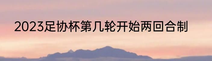 2023足协杯第几轮开始两回合制