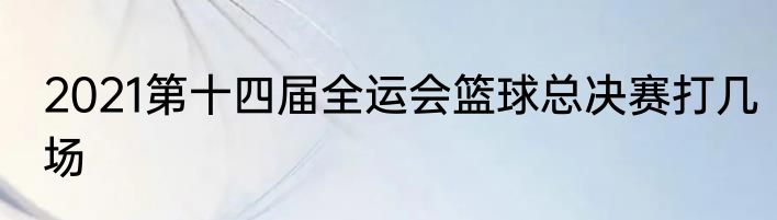 2021第十四届全运会篮球总决赛打几场