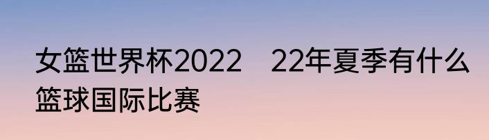 女篮世界杯2022　22年夏季有什么篮球国际比赛