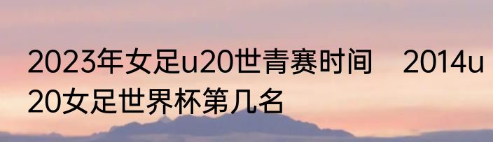 2023年女足u20世青赛时间　2014u20女足世界杯第几名