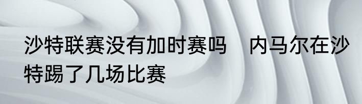 沙特联赛没有加时赛吗　内马尔在沙特踢了几场比赛