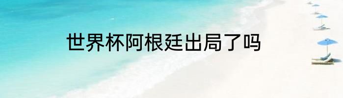 世界杯阿根廷出局了吗