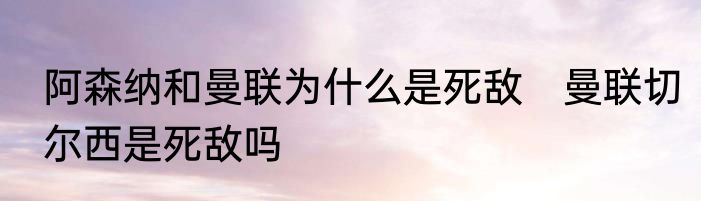 阿森纳和曼联为什么是死敌　曼联切尔西是死敌吗