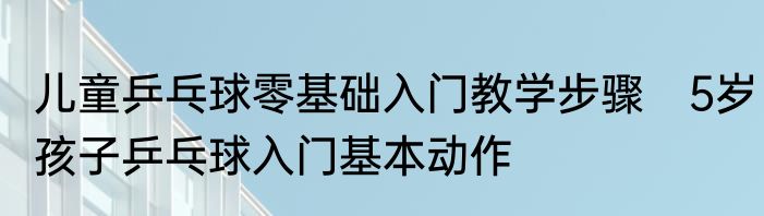 儿童乒乓球零基础入门教学步骤　5岁孩子乒乓球入门基本动作