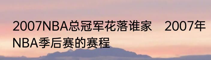 2007NBA总冠军花落谁家　2007年NBA季后赛的赛程