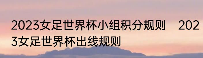 2023女足世界杯小组积分规则　2023女足世界杯出线规则