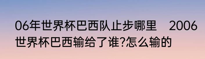 06年世界杯巴西队止步哪里　2006世界杯巴西输给了谁?怎么输的