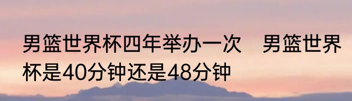 男篮世界杯四年举办一次　男篮世界杯是40分钟还是48分钟