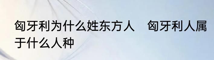 匈牙利为什么姓东方人　匈牙利人属于什么人种
