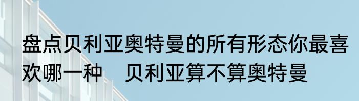 盘点贝利亚奥特曼的所有形态你最喜欢哪一种　贝利亚算不算奥特曼