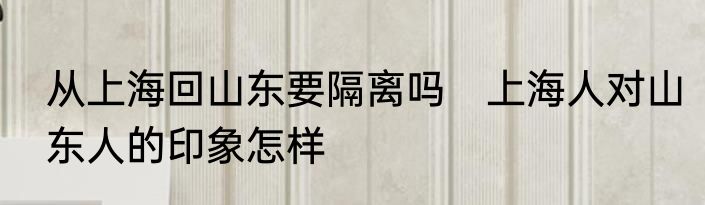 从上海回山东要隔离吗　上海人对山东人的印象怎样