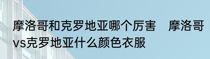 摩洛哥和克罗地亚哪个厉害　摩洛哥vs克罗地亚什么颜色衣服