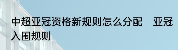 中超亚冠资格新规则怎么分配　亚冠入围规则