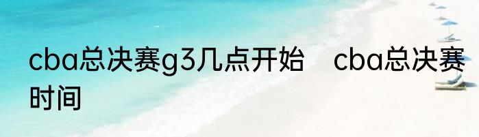 cba总决赛g3几点开始　cba总决赛时间