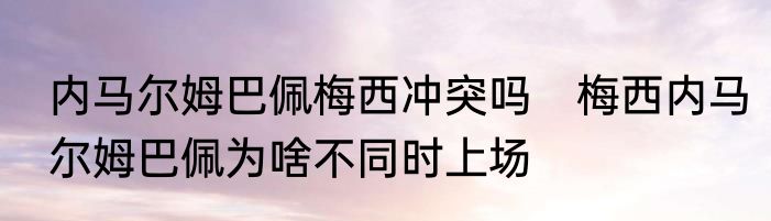 内马尔姆巴佩梅西冲突吗　梅西内马尔姆巴佩为啥不同时上场