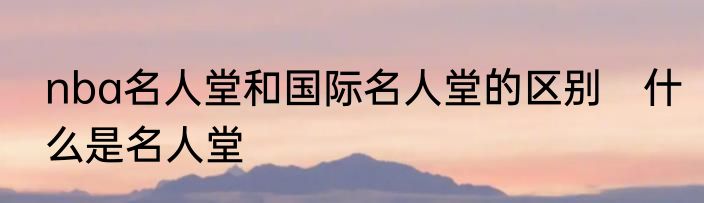 nba名人堂和国际名人堂的区别　什么是名人堂