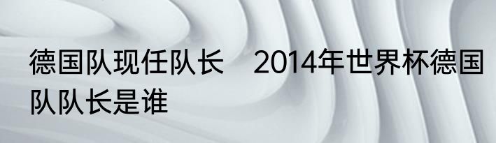 德国队现任队长　2014年世界杯德国队队长是谁