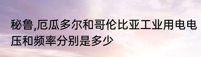 秘鲁,厄瓜多尔和哥伦比亚工业用电电压和频率分别是多少