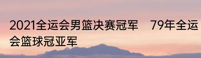 2021全运会男篮决赛冠军　79年全运会篮球冠亚军