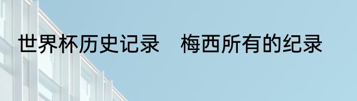 世界杯历史记录　梅西所有的纪录