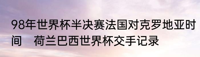 98年世界杯半决赛法国对克罗地亚时间　荷兰巴西世界杯交手记录