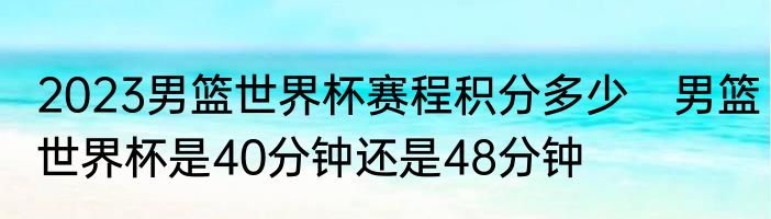2023男篮世界杯赛程积分多少　男篮世界杯是40分钟还是48分钟