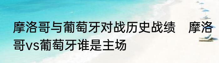 摩洛哥与葡萄牙对战历史战绩　摩洛哥vs葡萄牙谁是主场