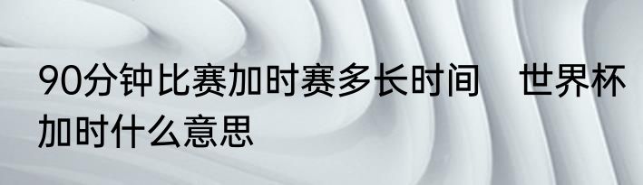 90分钟比赛加时赛多长时间　世界杯加时什么意思