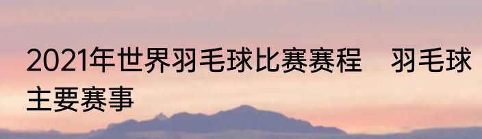 2021年世界羽毛球比赛赛程　羽毛球主要赛事
