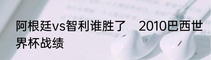 阿根廷vs智利谁胜了　2010巴西世界杯战绩