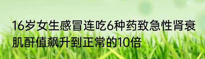 16岁女生感冒连吃6种药致急性肾衰 肌酐值飙升到正常的10倍