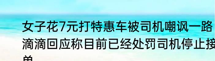 女子花7元打特惠车被司机嘲讽一路 滴滴回应称目前已经处罚司机停止接单