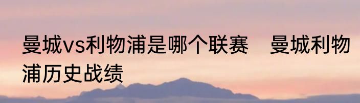曼城vs利物浦是哪个联赛　曼城利物浦历史战绩