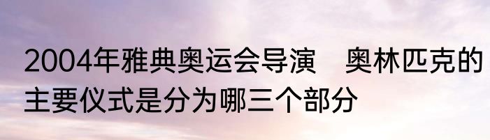 2004年雅典奥运会导演　奥林匹克的主要仪式是分为哪三个部分