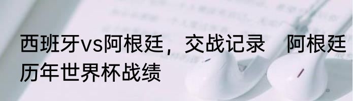 西班牙vs阿根廷，交战记录　阿根廷历年世界杯战绩