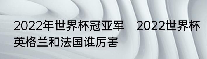 2022年世界杯冠亚军　2022世界杯英格兰和法国谁厉害