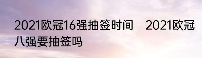 2021欧冠16强抽签时间　2021欧冠八强要抽签吗