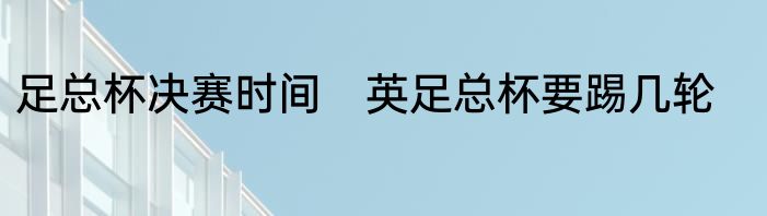 足总杯决赛时间　英足总杯要踢几轮