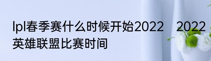 lpl春季赛什么时候开始2022　2022英雄联盟比赛时间