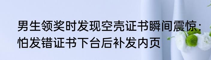 男生领奖时发现空壳证书瞬间震惊：怕发错证书下台后补发内页