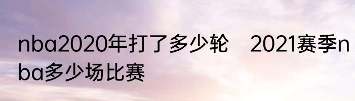 nba2020年打了多少轮　2021赛季nba多少场比赛