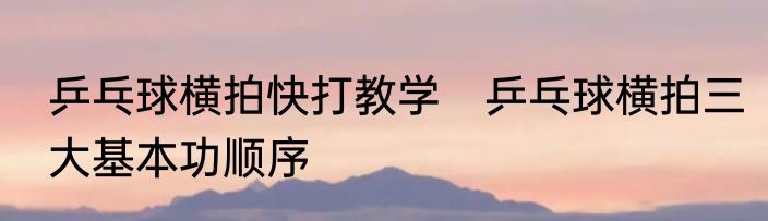 乒乓球横拍快打教学　乒乓球横拍三大基本功顺序